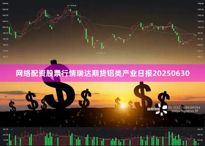 网络配资股票行情瑞达期货铝类产业日报20250630