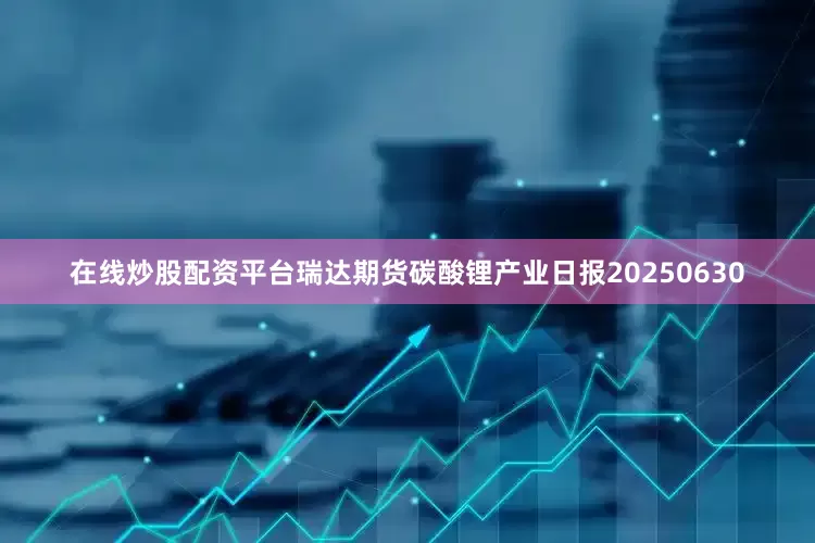 在线炒股配资平台瑞达期货碳酸锂产业日报20250630