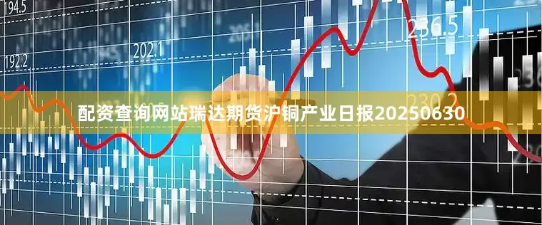 配资查询网站瑞达期货沪铜产业日报20250630