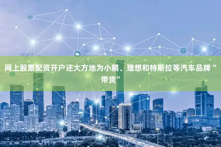 网上股票配资开户还大方地为小鹏、理想和特斯拉等汽车品牌“带货”