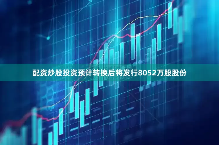 配资炒股投资预计转换后将发行8052万股股份