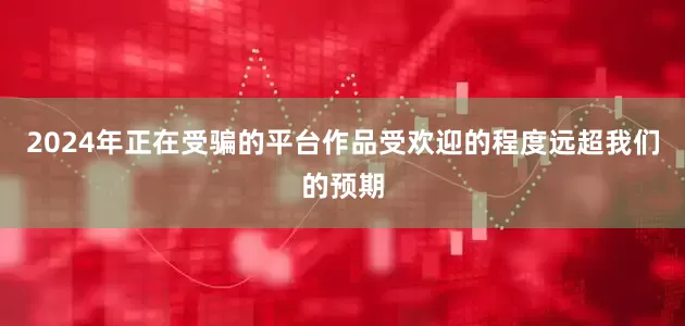 2024年正在受骗的平台作品受欢迎的程度远超我们的预期