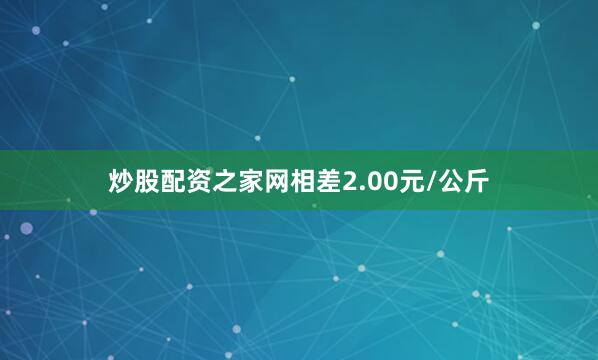 炒股配资之家网相差2.00元/公斤