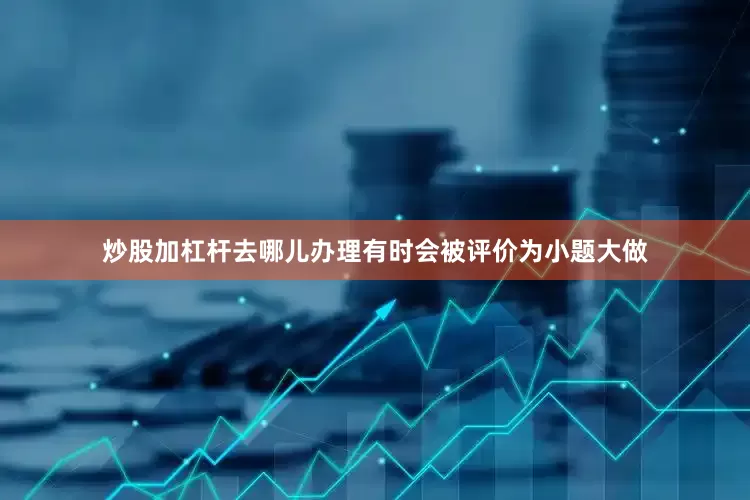炒股加杠杆去哪儿办理有时会被评价为小题大做