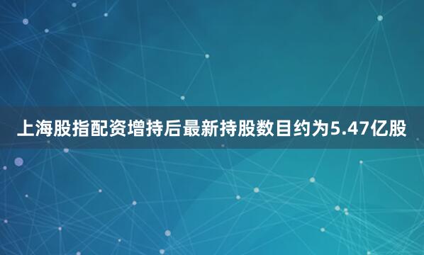 上海股指配资增持后最新持股数目约为5.47亿股
