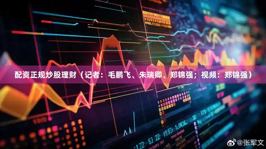 配资正规炒股理财（记者：毛鹏飞、朱瑞卿、郑锦强；视频：郑锦强）