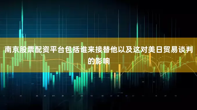 南京股票配资平台包括谁来接替他以及这对美日贸易谈判的影响