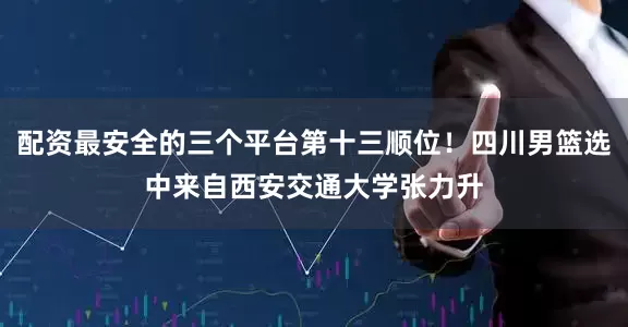 配资最安全的三个平台第十三顺位！四川男篮选中来自西安交通大学张力升