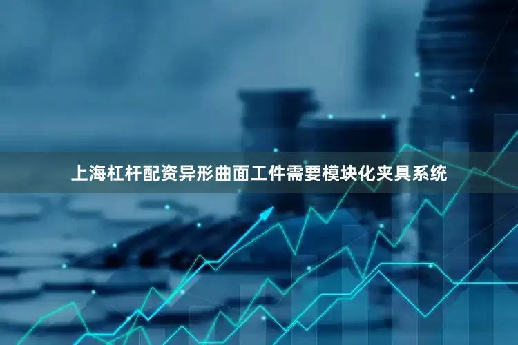 上海杠杆配资异形曲面工件需要模块化夹具系统