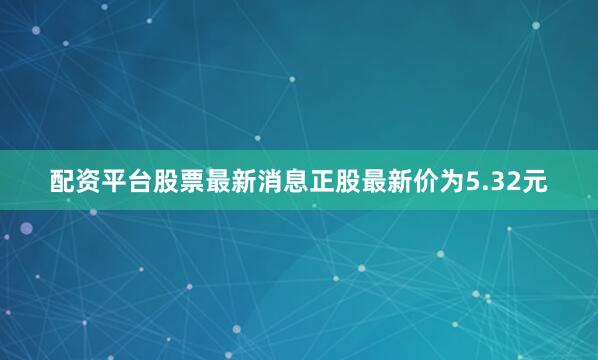 配资平台股票最新消息正股最新价为5.32元