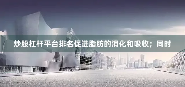 炒股杠杆平台排名促进脂肪的消化和吸收；同时