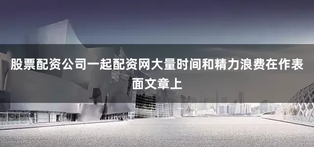 股票配资公司一起配资网大量时间和精力浪费在作表面文章上