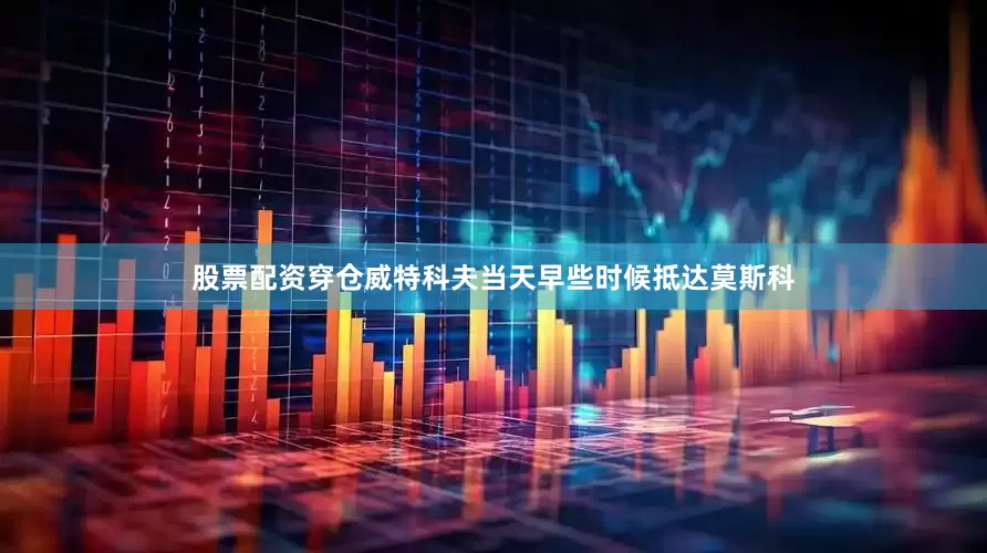 股票配资穿仓威特科夫当天早些时候抵达莫斯科