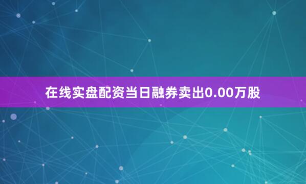在线实盘配资当日融券卖出0.00万股