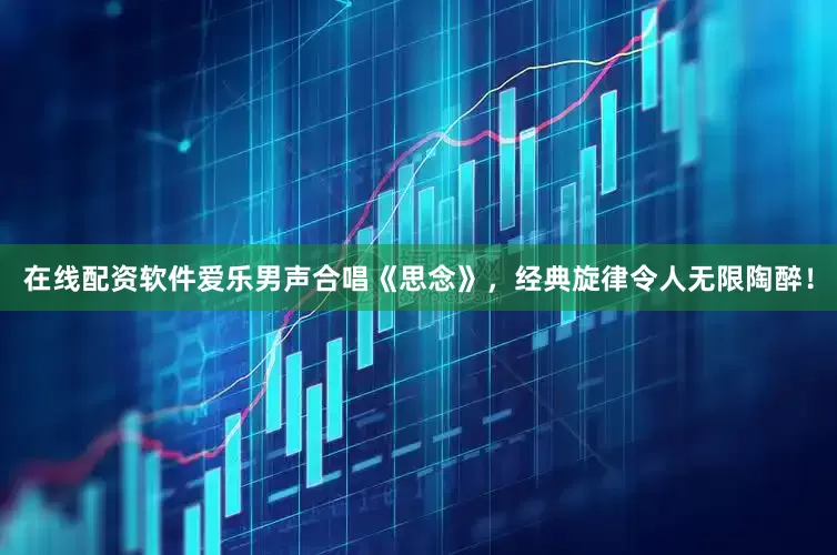 在线配资软件爱乐男声合唱《思念》，经典旋律令人无限陶醉！